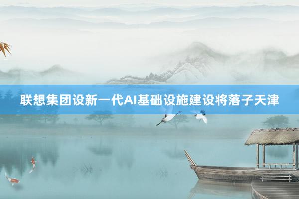 联想集团设新一代AI基础设施建设将落子天津