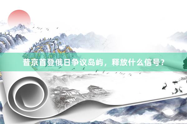 普京首登俄日争议岛屿，释放什么信号？