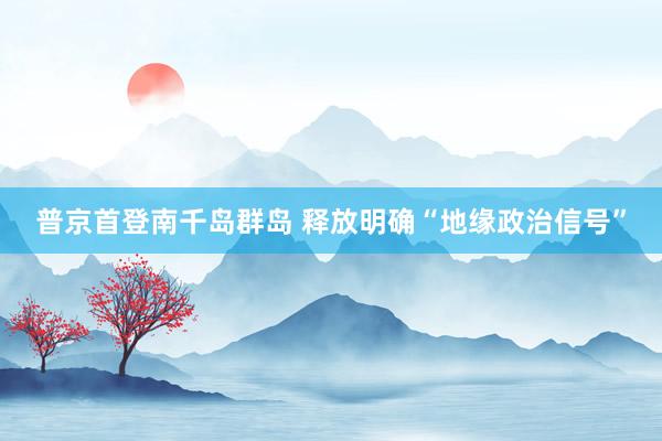 普京首登南千岛群岛 释放明确“地缘政治信号”