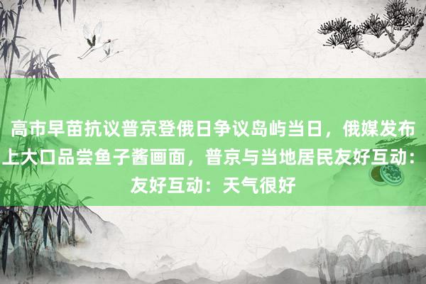高市早苗抗议普京登俄日争议岛屿当日，俄媒发布普京在岛上大口品尝鱼子酱画面，普京与当地居民友好互动：天气很好
