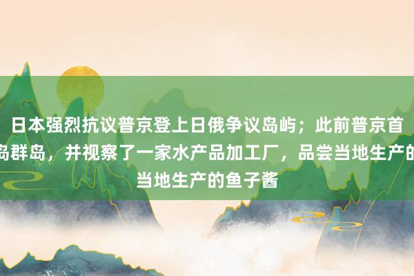 日本强烈抗议普京登上日俄争议岛屿；此前普京首登南千岛群岛，并视察了一家水产品加工厂，品尝当地生产的鱼子酱