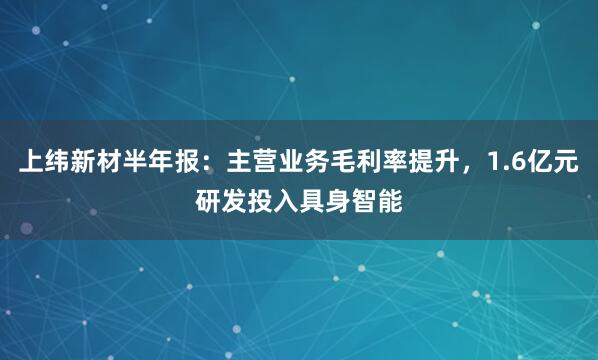 上纬新材半年报：主营业务毛利率提升，1.6亿元研发投入具身智能
