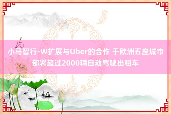 小马智行-W扩展与Uber的合作 于欧洲五座城市部署超过2000辆自动驾驶出租车
