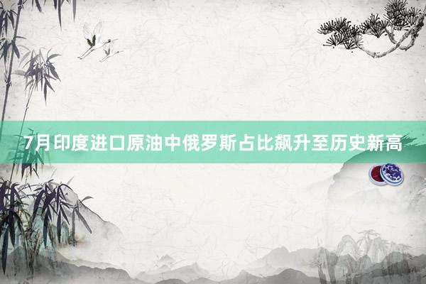 7月印度进口原油中俄罗斯占比飙升至历史新高