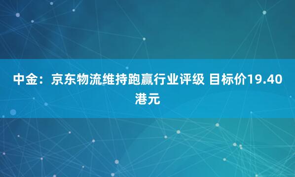 中金：京东物流维持跑赢行业评级 目标价19.40港元