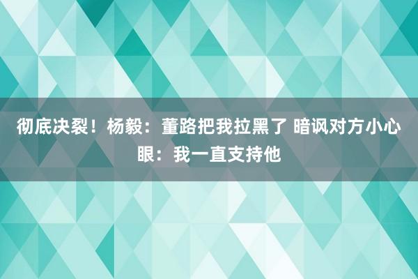 彻底决裂！杨毅：董路把我拉黑了 暗讽对方小心眼：我一直支持他
