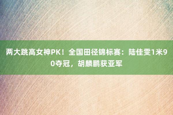两大跳高女神PK！全国田径锦标赛：陆佳雯1米90夺冠，胡麟鹏获亚军