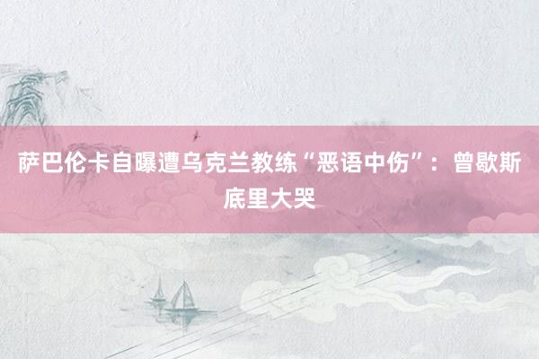 萨巴伦卡自曝遭乌克兰教练“恶语中伤”：曾歇斯底里大哭