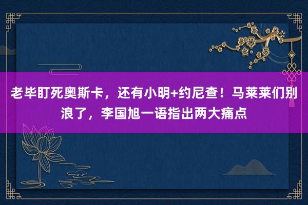 老毕盯死奥斯卡，还有小明+约尼查！马莱莱们别浪了，李国旭一语指出两大痛点