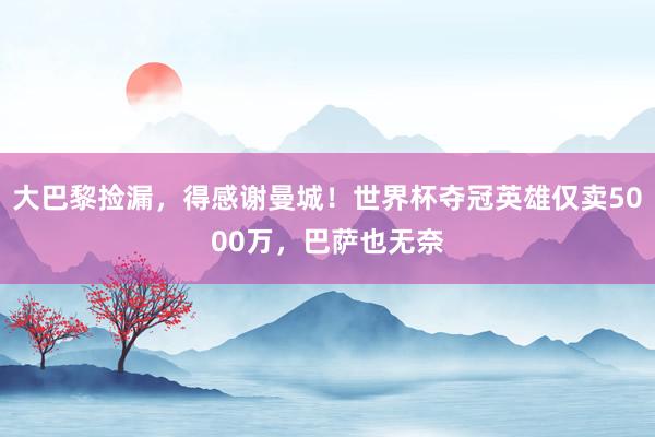 大巴黎捡漏，得感谢曼城！世界杯夺冠英雄仅卖5000万，巴萨也无奈