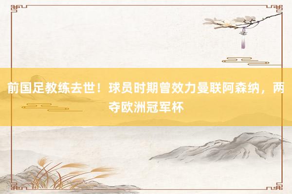 前国足教练去世！球员时期曾效力曼联阿森纳，两夺欧洲冠军杯