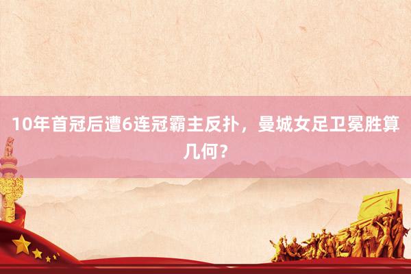 10年首冠后遭6连冠霸主反扑，曼城女足卫冕胜算几何？