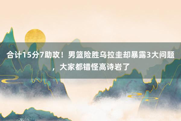 合计15分7助攻！男篮险胜乌拉圭却暴露3大问题，大家都错怪高诗岩了