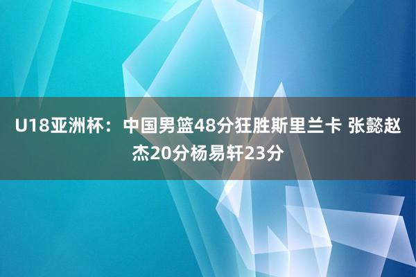 U18亚洲杯：中国男篮48分狂胜斯里兰卡 张懿赵杰20分杨易轩23分