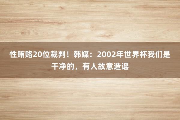 性贿赂20位裁判！韩媒：2002年世界杯我们是干净的，有人故意造谣