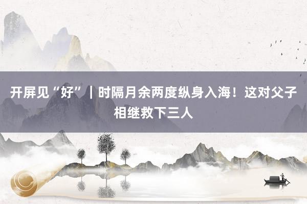 开屏见“好”｜时隔月余两度纵身入海！这对父子相继救下三人