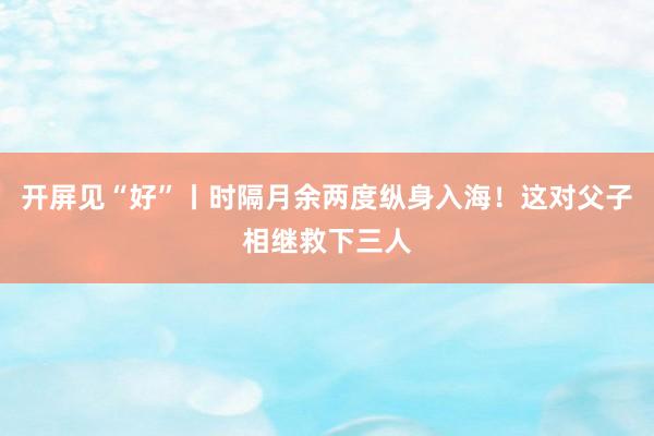 开屏见“好”丨时隔月余两度纵身入海！这对父子相继救下三人