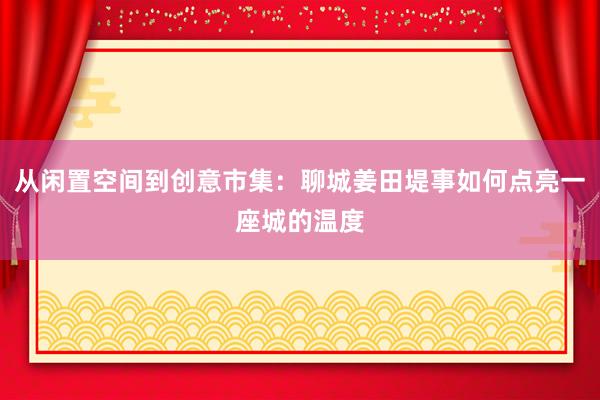 从闲置空间到创意市集：聊城姜田堤事如何点亮一座城的温度