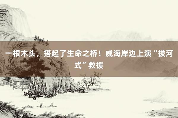 一根木头，搭起了生命之桥！威海岸边上演“拔河式”救援