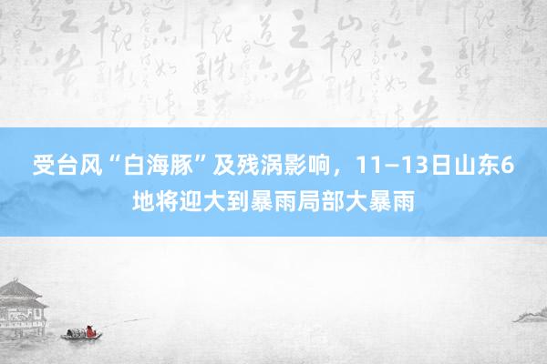 受台风“白海豚”及残涡影响，11—13日山东6地将迎大到暴雨局部大暴雨
