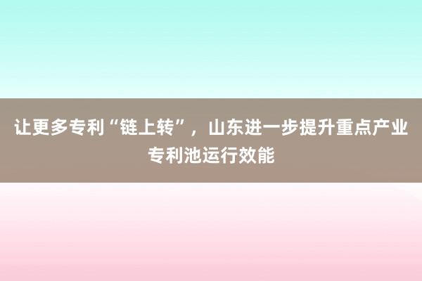 让更多专利“链上转”，山东进一步提升重点产业专利池运行效能