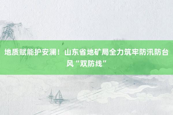 地质赋能护安澜！山东省地矿局全力筑牢防汛防台风“双防线”