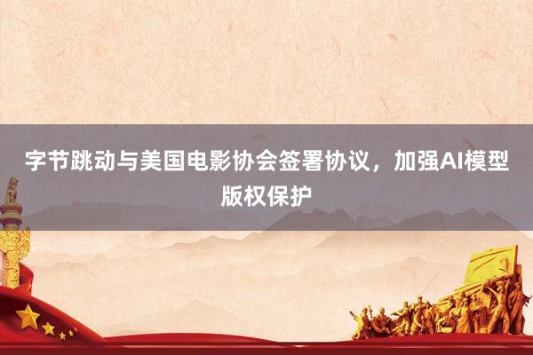 字节跳动与美国电影协会签署协议，加强AI模型版权保护