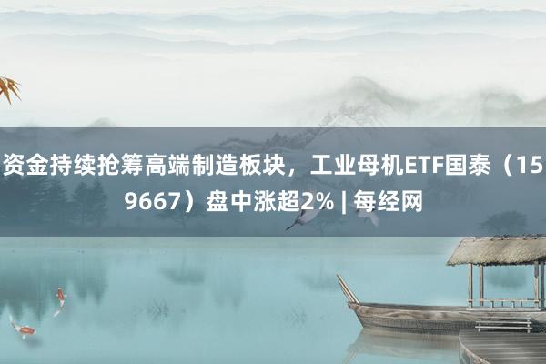 资金持续抢筹高端制造板块，工业母机ETF国泰（159667）盘中涨超2% | 每经网
