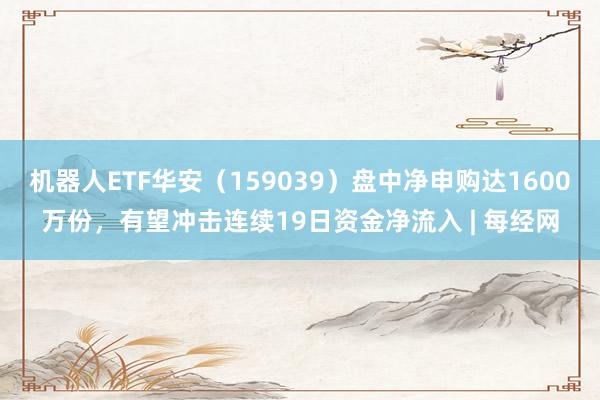 机器人ETF华安（159039）盘中净申购达1600万份，有望冲击连续19日资金净流入 | 每经网