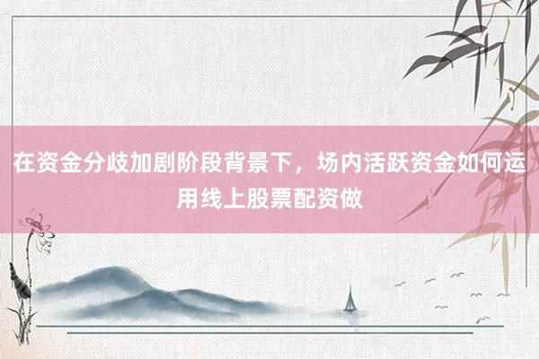 在资金分歧加剧阶段背景下，场内活跃资金如何运用线上股票配资做
