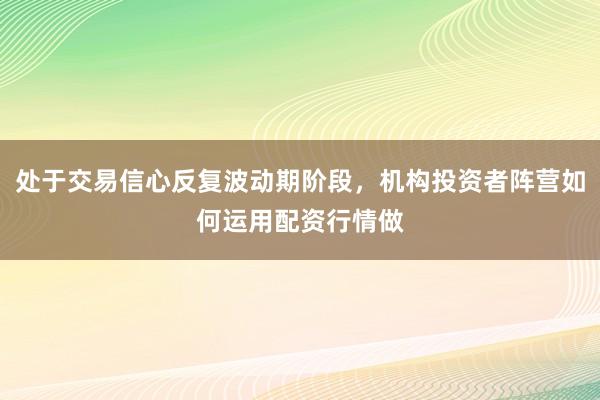 处于交易信心反复波动期阶段，机构投资者阵营如何运用配资行情做