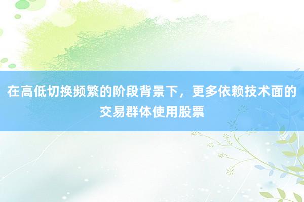 在高低切换频繁的阶段背景下，更多依赖技术面的交易群体使用股票