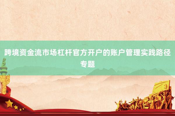 跨境资金流市场杠杆官方开户的账户管理实践路径专题