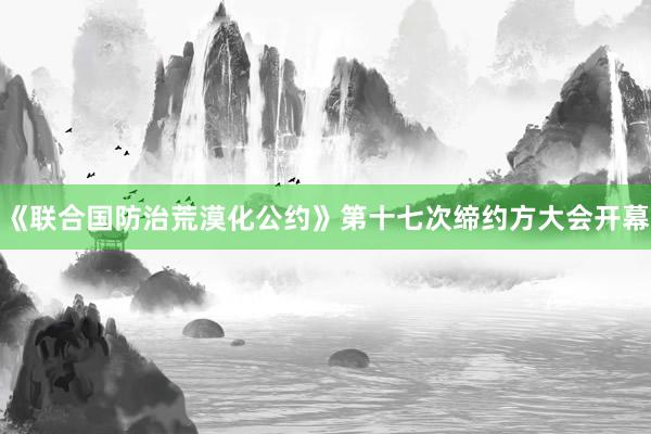 《联合国防治荒漠化公约》第十七次缔约方大会开幕