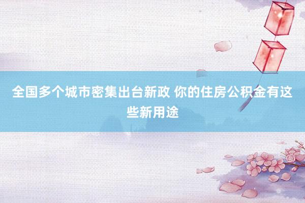 全国多个城市密集出台新政 你的住房公积金有这些新用途