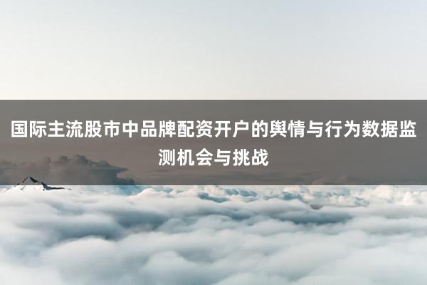 国际主流股市中品牌配资开户的舆情与行为数据监测机会与挑战