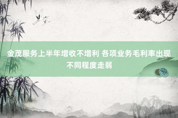 金茂服务上半年增收不增利 各项业务毛利率出现不同程度走弱