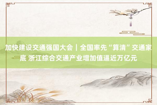 加快建设交通强国大会｜全国率先“算清”交通家底 浙江综合交通产业增加值逼近万亿元