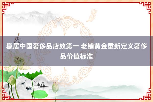 稳居中国奢侈品店效第一 老铺黄金重新定义奢侈品价值标准