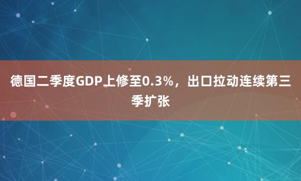 德国二季度GDP上修至0.3%，出口拉动连续第三季扩张