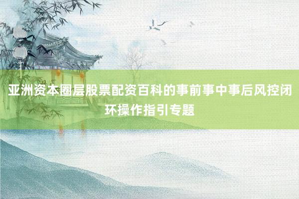 亚洲资本圈层股票配资百科的事前事中事后风控闭环操作指引专题