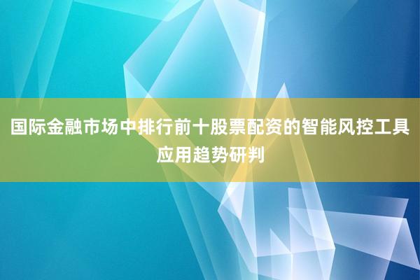 国际金融市场中排行前十股票配资的智能风控工具应用趋势研判