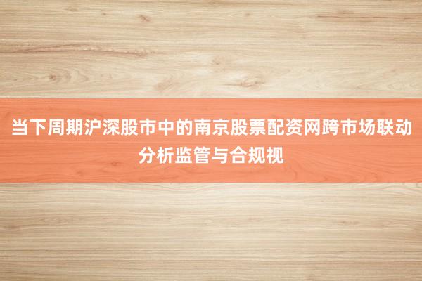 当下周期沪深股市中的南京股票配资网跨市场联动分析监管与合规视