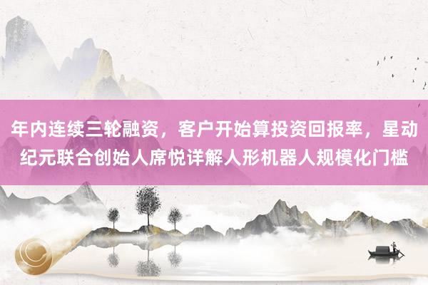 年内连续三轮融资，客户开始算投资回报率，星动纪元联合创始人席悦详解人形机器人规模化门槛