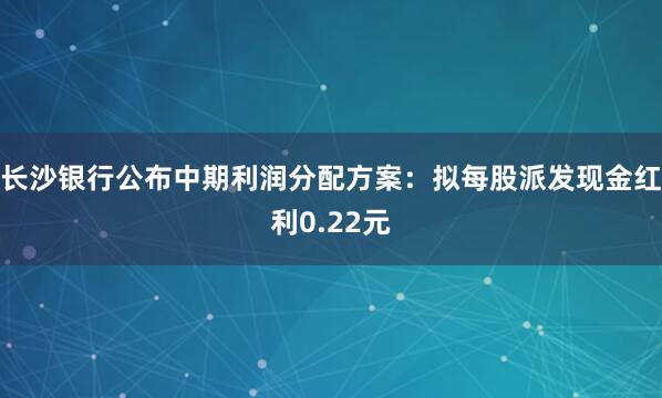 长沙银行公布中期利润分配方案：拟每股派发现金红利0.22元