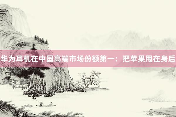 华为耳机在中国高端市场份额第一：把苹果甩在身后