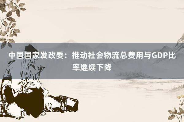 中国国家发改委：推动社会物流总费用与GDP比率继续下降