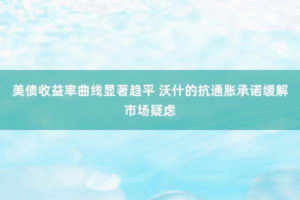 美债收益率曲线显著趋平 沃什的抗通胀承诺缓解市场疑虑