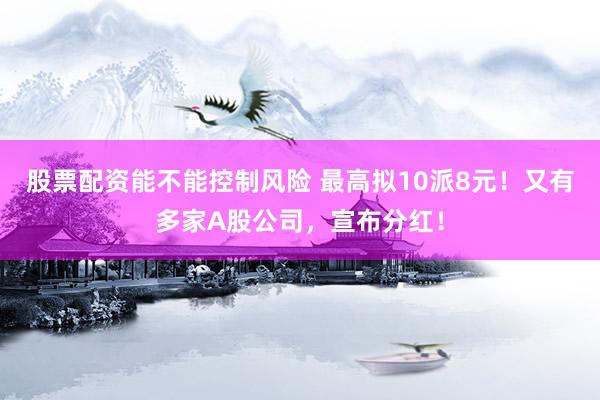 股票配资能不能控制风险 最高拟10派8元！又有多家A股公司，宣布分红！