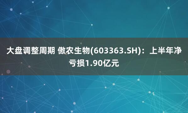 大盘调整周期 傲农生物(603363.SH)：上半年净亏损1.90亿元